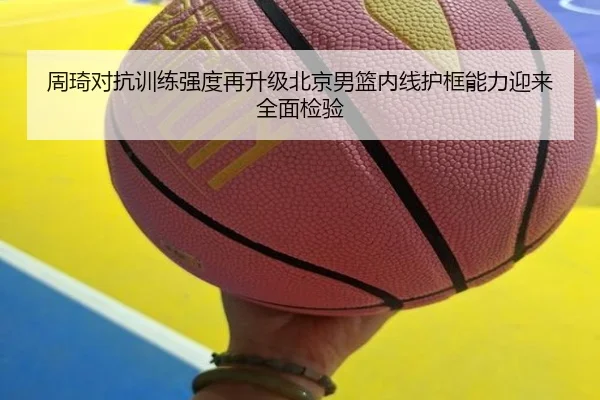 周琦对抗训练强度再升级北京男篮内线护框能力迎来全面检验